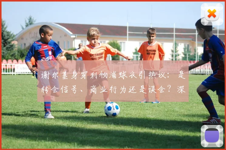 谢尔基身穿利物浦球衣引热议：是转会信号、商业行为还是误会？深度解读