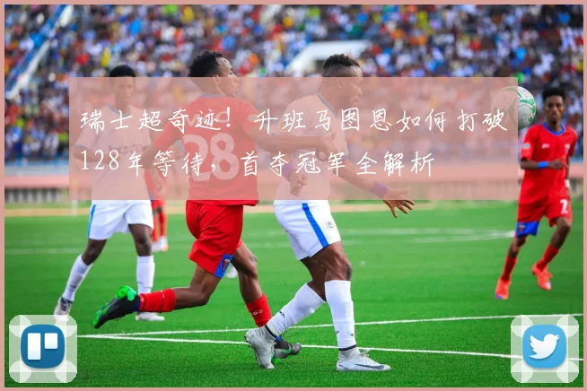 瑞士超奇迹！升班马图恩如何打破128年等待，首夺冠军全解析