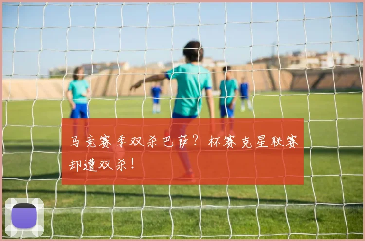 马竞赛季双杀巴萨？杯赛克星联赛却遭双杀！